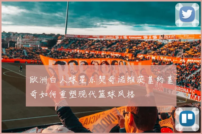欧洲白人球星东契奇诺维茨基约基奇如何重塑现代篮球风格