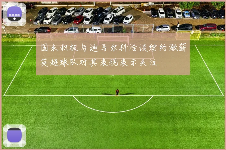 国米积极与迪马尔科洽谈续约涨薪英超球队对其表现表示关注