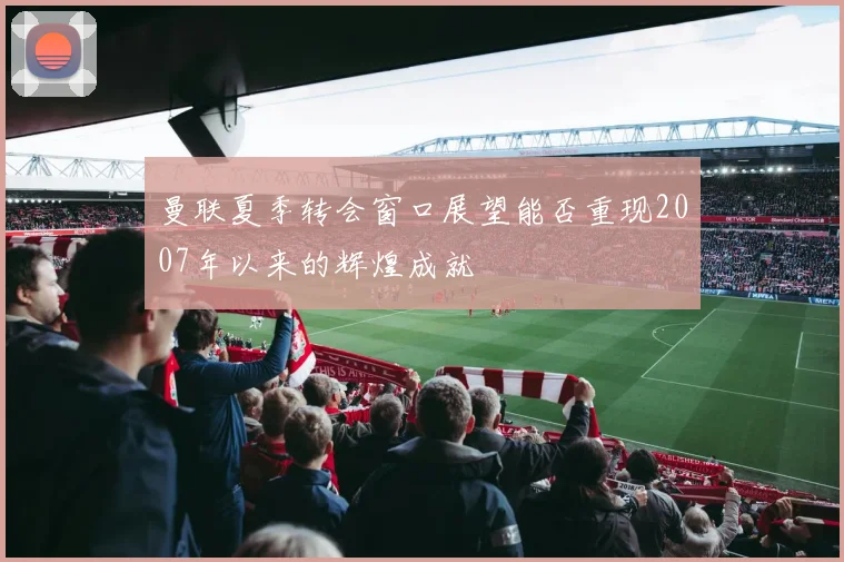 曼联夏季转会窗口展望能否重现2007年以来的辉煌成就