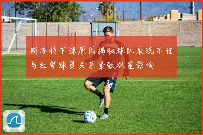 斯洛特下课原因揭秘球队表现不佳与红军球员关系紧张双重影响
