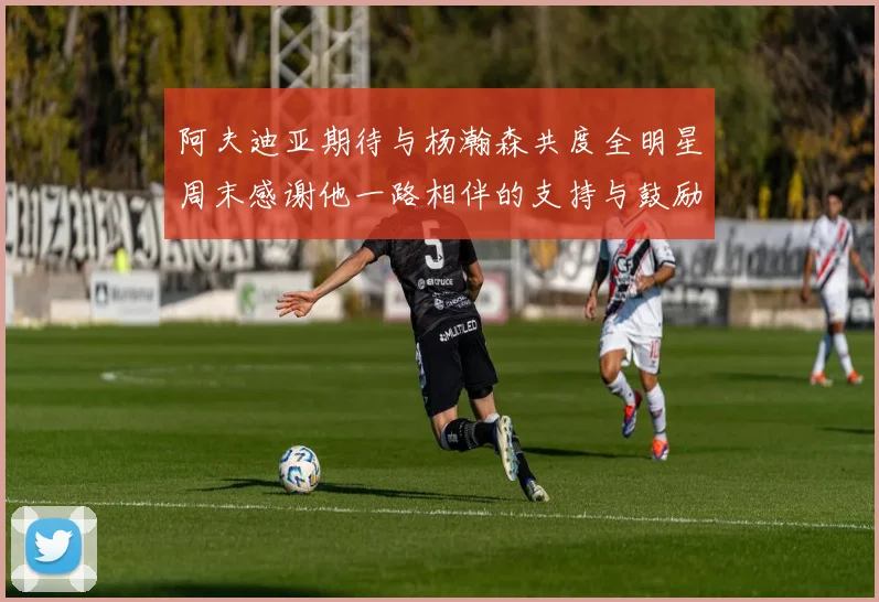 阿夫迪亚期待与杨瀚森共度全明星周末感谢他一路相伴的支持与鼓励