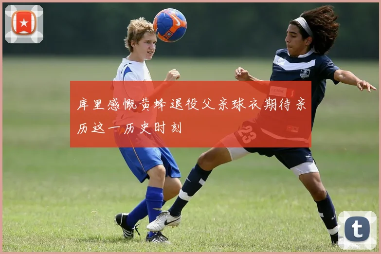 库里感慨黄蜂退役父亲球衣期待亲历这一历史时刻