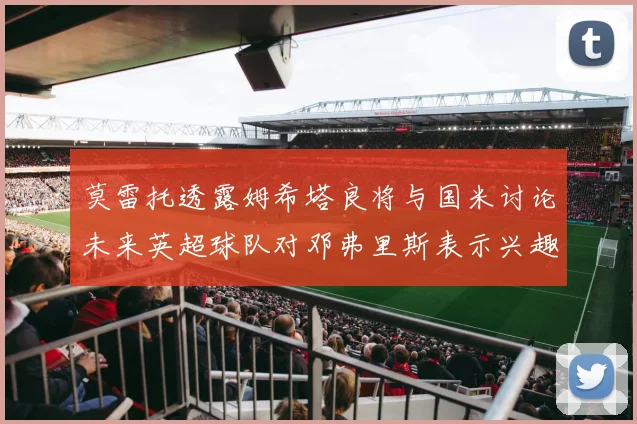 莫雷托透露姆希塔良将与国米讨论未来英超球队对邓弗里斯表示兴趣