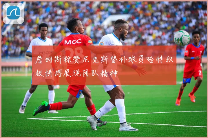 詹姆斯称赞尼克斯替补球员哈特积极拼搏展现团队精神