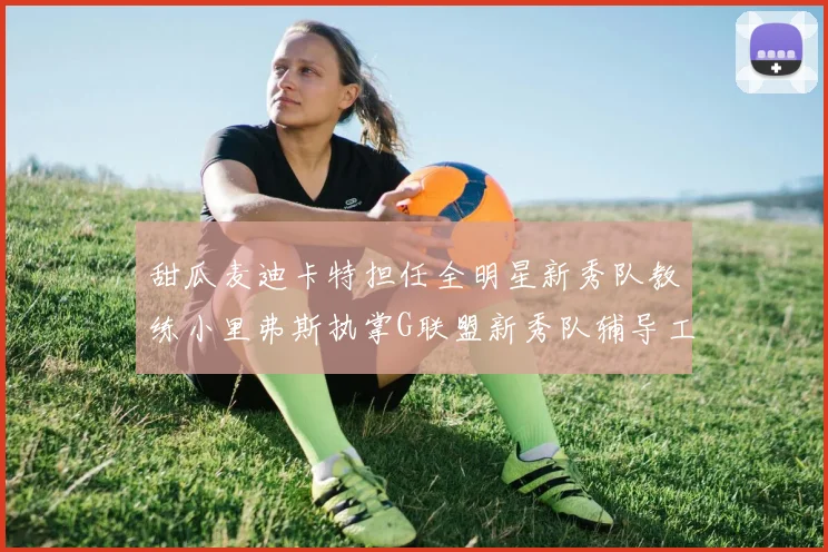 甜瓜麦迪卡特担任全明星新秀队教练小里弗斯执掌G联盟新秀队辅导工作