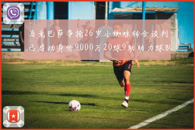 马竞巴萨争抢26岁小蜘蛛转会谈判已启动身价9000万20球9助助力球队