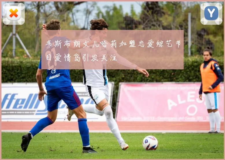 韦斯布朗女儿哈莉加盟恋爱综艺节目爱情岛引发关注
